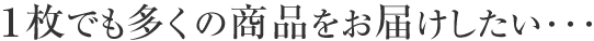 1枚でも多くの商品をお届けしたい...